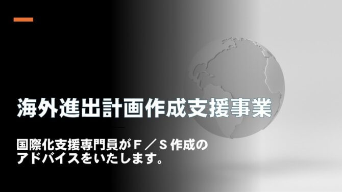 令和7年度 海外進出計画（F／S）作成支援事業～国際化支援専門員によるハンズオン支援で進出計画完成を目指します！～